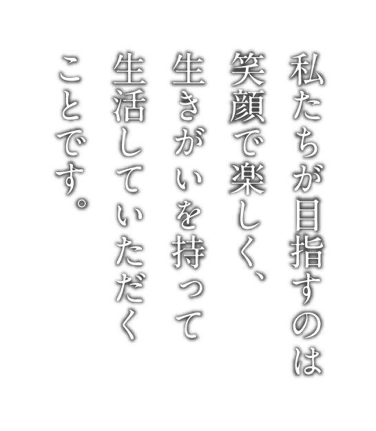 私たちが目指すのは笑顔で楽しく、生きがいを持って生活していただくことです。